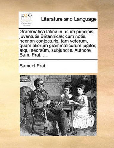 Grammatica Latina in Usum Principis Juventutis Britannicae; Cum Notis, Necnon Conjecturis, Tam Veterum, Quam Aliorum Grammaticorum Jugiter, Atqui Seorsum, Subjunctis. Authore Sam. Prat, ...