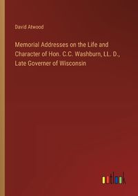 Cover image for Memorial Addresses on the Life and Character of Hon. C.C. Washburn, LL. D., Late Governer of Wisconsin