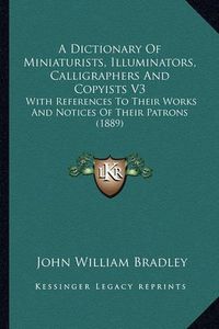 Cover image for A Dictionary of Miniaturists, Illuminators, Calligraphers and Copyists V3: With References to Their Works and Notices of Their Patrons (1889)