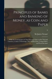 Cover image for Principles of Banks and Banking of Money, as Coin and Paper: With the Consequences of Any Excessive Issue on the National Currency, Course of Exchange, Price of Provision, Commodities, and Fixed Incomes; 9