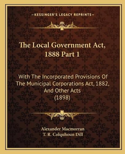 Cover image for The Local Government ACT, 1888 Part 1: With the Incorporated Provisions of the Municipal Corporations ACT, 1882, and Other Acts (1898)