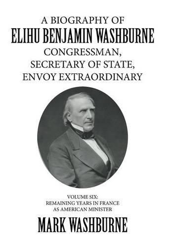 A Biography of Elihu Benjamin Washburne Congressman, Secretary of State, Envoy Extraordinary: Volume Six: Remaining Years in France as American Minister