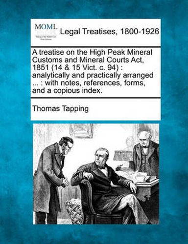 Cover image for A Treatise on the High Peak Mineral Customs and Mineral Courts ACT, 1851 (14 & 15 Vict. C. 94): Analytically and Practically Arranged ...: With Notes, References, Forms, and a Copious Index.