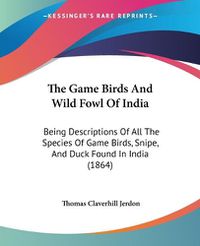 Cover image for The Game Birds and Wild Fowl of India: Being Descriptions of All the Species of Game Birds, Snipe, and Duck Found in India (1864)