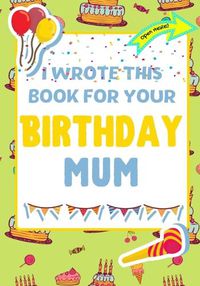 Cover image for I Wrote This Book For Your Birthday Mum: The Perfect Birthday Gift For Kids to Create Their Very Own Book For Mum