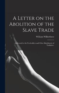 Cover image for A Letter on the Abolition of the Slave Trade: Addressed to the Freeholders and Other Inhabitants of Yorkshire.