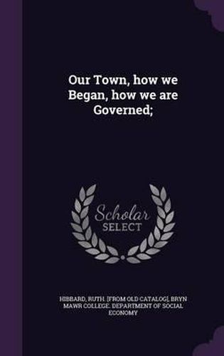 Cover image for Our Town, How We Began, How We Are Governed;