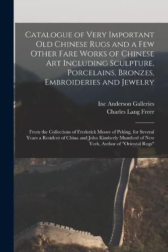 Catalogue of Very Important Old Chinese Rugs and a Few Other Fare Works of Chinese Art Including Sculpture, Porcelains, Bronzes, Embroideries and Jewelry: From the Collections of Frederick Moore of Peking, for Several Years a Resident of China And...