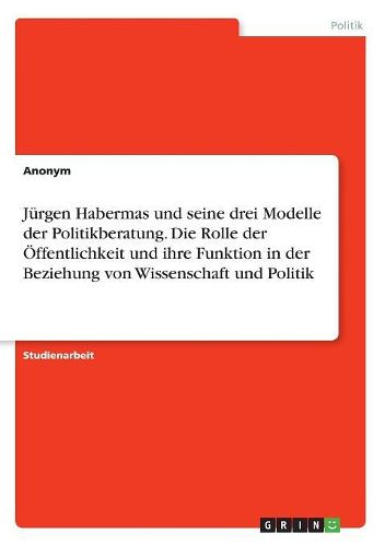 Juergen Habermas und seine drei Modelle der Politikberatung. Die Rolle der OEffentlichkeit und ihre Funktion in der Beziehung von Wissenschaft und Politik