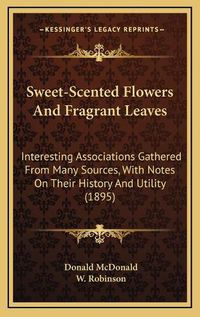 Cover image for Sweet-Scented Flowers and Fragrant Leaves: Interesting Associations Gathered from Many Sources, with Notes on Their History and Utility (1895)