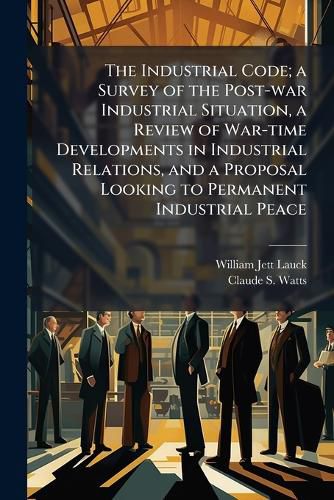 Cover image for The Industrial Code; A Survey of the Post-War Industrial Situation, a Review of War-Time Developments in Industrial Relations, and a Proposal Looking to Permanent Industrial Peace