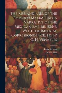 Cover image for The Rise and Fall of the Emperor Maximilian, a Narrative of the Mexican Empire, 1861-7, With the Imperial Correspondence, Tr. by G. H. Venables