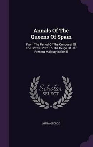 Cover image for Annals of the Queens of Spain: From the Period of the Conquest of the Goths Down to the Reign of Her Present Majesty Isabel II