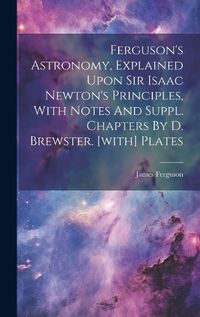 Cover image for Ferguson's Astronomy, Explained Upon Sir Isaac Newton's Principles, With Notes And Suppl. Chapters By D. Brewster. [with] Plates