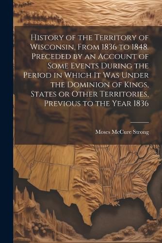 Cover image for History of the Territory of Wisconsin, From 1836 to 1848. Preceded by an Account of Some Events During the Period in Which it was Under the Dominion of Kings, States or Other Territories, Previous to the Year 1836