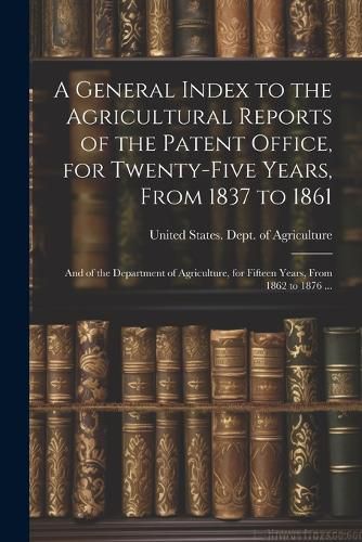 Cover image for A General Index to the Agricultural Reports of the Patent Office, for Twenty-five Years, From 1837 to 1861; and of the Department of Agriculture, for Fifteen Years, From 1862 to 1876 ...