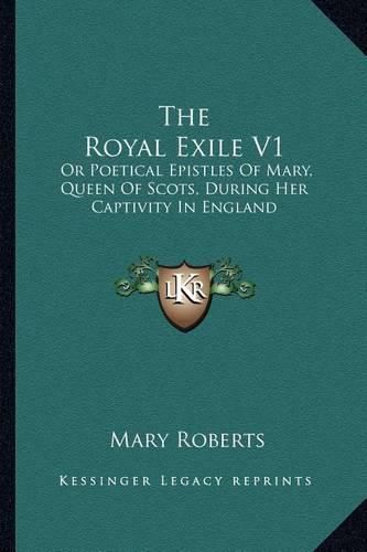 The Royal Exile V1: Or Poetical Epistles of Mary, Queen of Scots, During Her Captivity in England