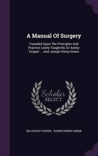 A Manual of Surgery: Founded Upon the Principles and Practice Lately Taught by Sir Astley Cooper ... and Joseph Henry Green