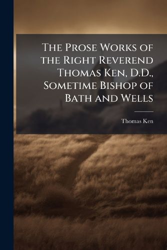 Cover image for The Prose Works of the Right Reverend Thomas Ken, D.D., Sometime Bishop of Bath and Wells