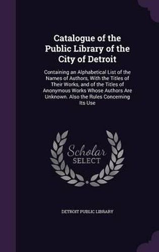 Cover image for Catalogue of the Public Library of the City of Detroit: Containing an Alphabetical List of the Names of Authors, with the Titles of Their Works, and of the Titles of Anonymous Works Whose Authors Are Unknown. Also the Rules Concerning Its Use