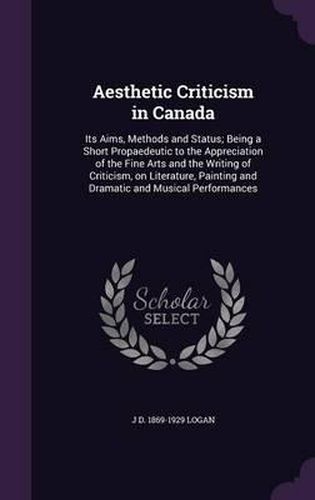Cover image for Aesthetic Criticism in Canada: Its Aims, Methods and Status; Being a Short Propaedeutic to the Appreciation of the Fine Arts and the Writing of Criticism, on Literature, Painting and Dramatic and Musical Performances