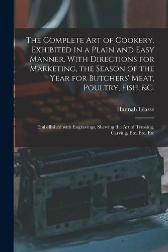 Cover image for The Complete Art of Cookery, Exhibited in a Plain and Easy Manner. With Directions for Marketing, the Season of the Year for Butchers' Meat, Poultry, Fish, &c.: Embellished With Engravings, Shewing the Art of Trussing, Carving, Etc. Etc. Etc