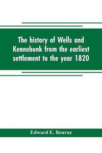 Cover image for The history of Wells and Kennebunk from the earliest settlement to the year 1820, at which time Kennebunk was set off, and incorporated with Biographical Sketches