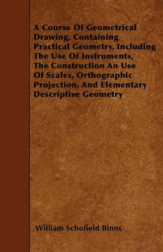 A Course Of Geometrical Drawing, Containing Practical Geometry, Including The Use Of Instruments, The Construction An Use Of Scales, Orthographic Projection, And Elementary Descriptive Geometry