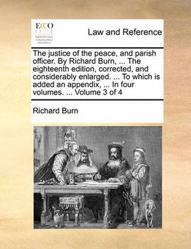 Cover image for The Justice of the Peace, and Parish Officer. by Richard Burn, ... the Eighteenth Edition, Corrected, and Considerably Enlarged. ... to Which Is Added an Appendix, ... in Four Volumes. ... Volume 3 of 4