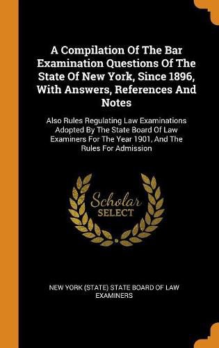 Cover image for A Compilation Of The Bar Examination Questions Of The State Of New York, Since 1896, With Answers, References And Notes: Also Rules Regulating Law Examinations Adopted By The State Board Of Law Examiners For The Year 1901, And The Rules For Admission