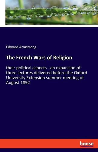 Cover image for The French Wars of Religion: their political aspects - an expansion of three lectures delivered before the Oxford University Extension summer meeting of August 1892