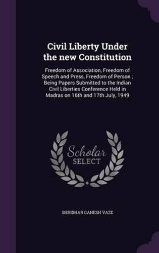 Cover image for Civil Liberty Under the New Constitution: Freedom of Association, Freedom of Speech and Press, Freedom of Person; Being Papers Submitted to the Indian Civil Liberties Conference Held in Madras on 16th and 17th July, 1949