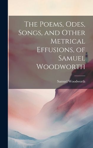 Cover image for The Poems, Odes, Songs, and Other Metrical Effusions, of Samuel Woodworth