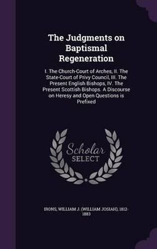 The Judgments on Baptismal Regeneration: I. the Church-Court of Arches, II. the State-Court of Privy Council, III. the Present English Bishops, IV. the Present Scottish Bishops. a Discourse on Heresy and Open Questions Is Prefixed