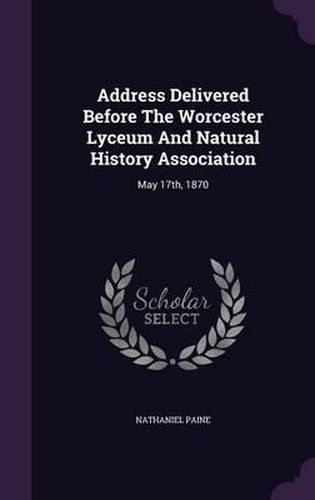 Cover image for Address Delivered Before the Worcester Lyceum and Natural History Association: May 17th, 1870