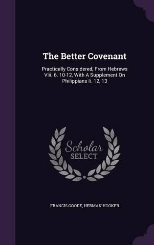 The Better Covenant: Practically Considered, from Hebrews VIII. 6. 10-12, with a Supplement on Philippians II. 12, 13