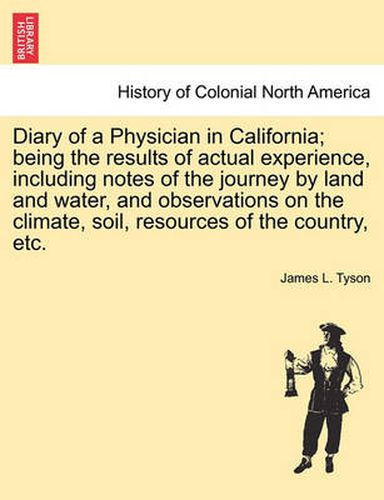 Cover image for Diary of a Physician in California; Being the Results of Actual Experience, Including Notes of the Journey by Land and Water, and Observations on the Climate, Soil, Resources of the Country, Etc.