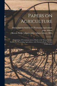 Cover image for Papers on Agriculture: Consisting of Communications Made to the Massachusetts Society for Promoting Agriculture, With Extracts From Various Publications