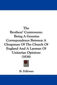 Cover image for The Brothers' Controversy: Being A Genuine Correspondence Between A Clergyman Of The Church Of England And A Layman Of Unitarian Opinions (1836)