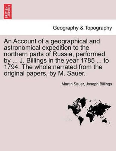 Cover image for An Account of a Geographical and Astronomical Expedition to the Northern Parts of Russia, Performed by ... J. Billings in the Year 1785 ... to 1794. the Whole Narrated from the Original Papers, by M. Sauer.