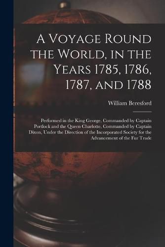 A Voyage Round the World, in the Years 1785, 1786, 1787, and 1788 [microform]: Performed in the King George, Commanded by Captain Portlock and the Queen Charlotte, Commanded by Captain Dixon, Under the Direction of the Incorporated Society for The...