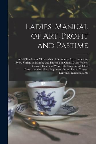 Cover image for Ladies' Manual of Art, Profit and Pastime: a Self Teacher in All Branches of Decorative Art: Embracing Every Variety of Painting and Drawing on China, Glass, Velvet, Canvas, Paper and Wood: the Secret of All Glass Transparencies, Sketching From...