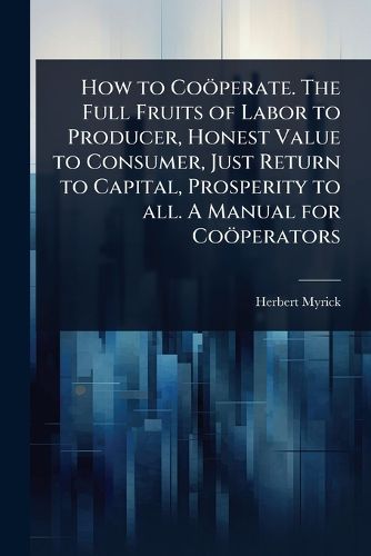 Cover image for How to Cooeperate. The Full Fruits of Labor to Producer, Honest Value to Consumer, Just Return to Capital, Prosperity to all. A Manual for Cooeperators