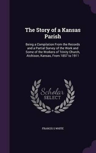 Cover image for The Story of a Kansas Parish: Being a Compilation from the Records and a Partial Survey of the Work and Some of the Workers of Trinity Church, Atchison, Kansas, from 1857 to 1911