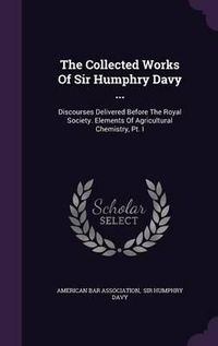 Cover image for The Collected Works of Sir Humphry Davy ...: Discourses Delivered Before the Royal Society. Elements of Agricultural Chemistry, PT. I