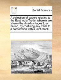 Cover image for A Collection of Papers Relating to the East India Trade: Wherein Are Shewn the Disadvantages to a Nation, by Confining Any Trade to a Corporation with a Joint-Stock.