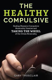 Cover image for The Healthy Compulsive: Healing Obsessive Compulsive Personality Disorder and Taking the Wheel of the Driven Personality