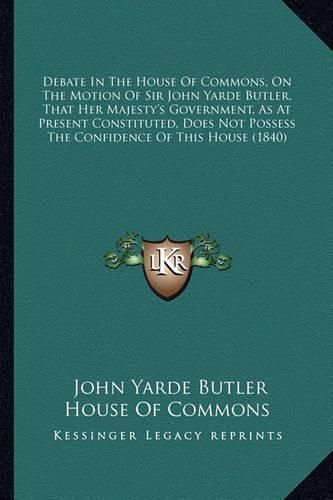 Cover image for Debate in the House of Commons, on the Motion of Sir John Yarde Butler, That Her Majesty's Government, as at Present Constituted, Does Not Possess the Confidence of This House (1840)