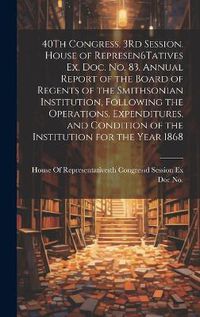 Cover image for 40Th Congress, 3Rd Session. House of Represen6Tatives Ex. Doc. No. 83. Annual Report of the Board of Regents of the Smithsonian Institution, Following the Operations, Expenditures, and Condition of the Institution for the Year 1868