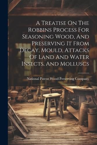 Cover image for A Treatise On The Robbins Process For Seasoning Wood, And Preserving It From Decay, Mould, Attacks Of Land And Water Insects, And Molluscs